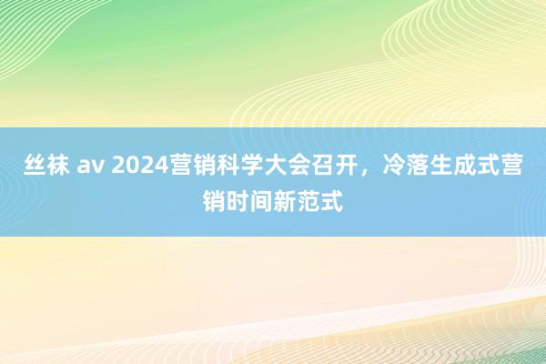 丝袜 av 2024营销科学大会召开，冷落生成式营销时间新范式