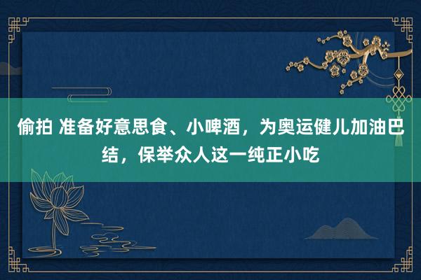 偷拍 准备好意思食、小啤酒，为奥运健儿加油巴结，保举众人这一纯正小吃