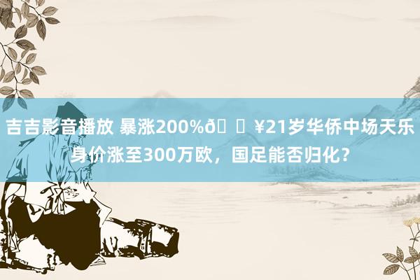 吉吉影音播放 暴涨200%💥21岁华侨中场天乐身价涨至300万欧，国足能否归化？