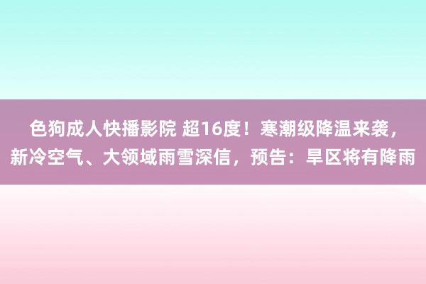 色狗成人快播影院 超16度！寒潮级降温来袭，新冷空气、大领域雨雪深信，预告：旱区将有降雨