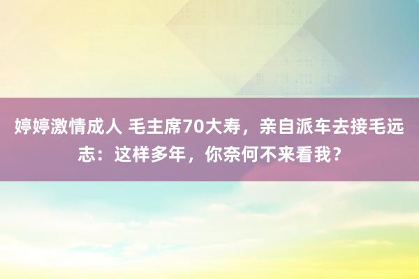 婷婷激情成人 毛主席70大寿，亲自派车去接毛远志：这样多年，你奈何不来看我？