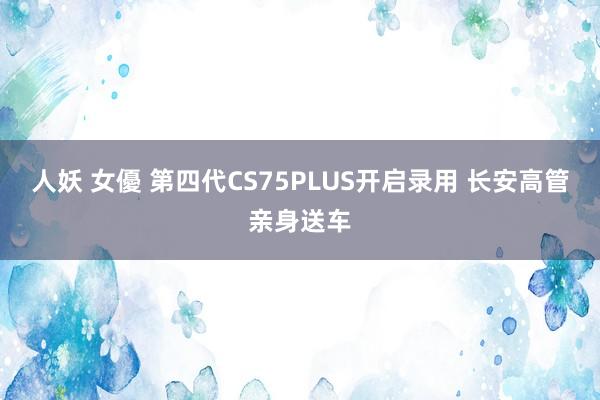 人妖 女優 第四代CS75PLUS开启录用 长安高管亲身送车