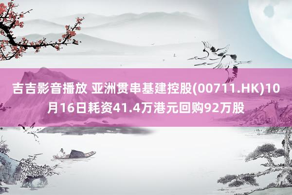 吉吉影音播放 亚洲贯串基建控股(00711.HK)10月16日耗资41.4万港元回购92万股