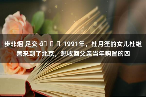 步非烟 足交 🌞1991年，杜月笙的女儿杜维善来到了北京，想收回父亲当年购置的四