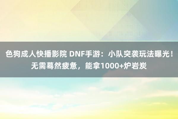 色狗成人快播影院 DNF手游：小队突袭玩法曝光！无需蓦然疲惫，能拿1000+炉岩炭