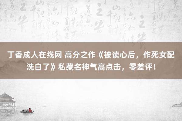 丁香成人在线网 高分之作《被读心后，作死女配洗白了》私藏名神气高点击，零差评！