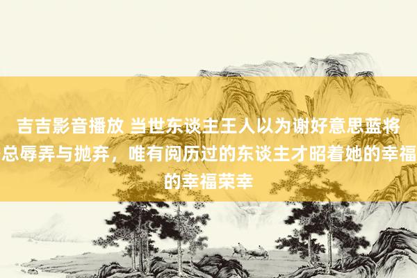 吉吉影音播放 当世东谈主王人以为谢好意思蓝将遭路总辱弄与抛弃，唯有阅历过的东谈主才昭着她的幸福荣幸