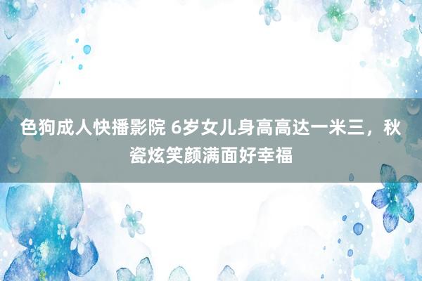 色狗成人快播影院 6岁女儿身高高达一米三，秋瓷炫笑颜满面好幸福