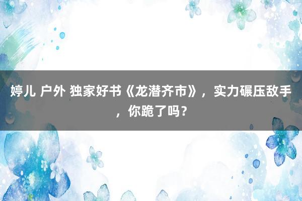 婷儿 户外 独家好书《龙潜齐市》，实力碾压敌手，你跪了吗？