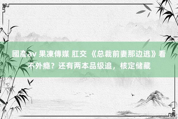 國產av 果凍傳媒 肛交 《总裁前妻那边逃》看不外瘾？还有两本品级追，核定储藏