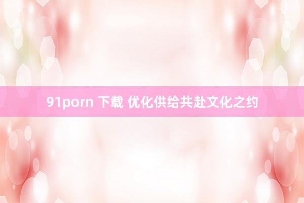 91porn 下载 优化供给共赴文化之约