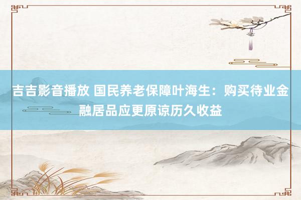 吉吉影音播放 国民养老保障叶海生：购买待业金融居品应更原谅历久收益