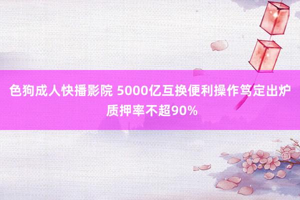 色狗成人快播影院 5000亿互换便利操作笃定出炉 质押率不超90%