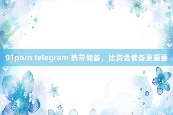 91porn telegram 携带储备，比资金储备更重要