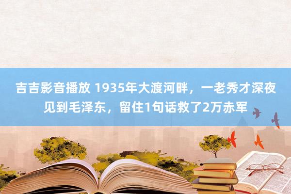 吉吉影音播放 1935年大渡河畔，一老秀才深夜见到毛泽东，留住1句话救了2万赤军