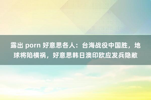 露出 porn 好意思各人：台海战役中国胜，地球将陷横祸，好意思韩日澳印欧应发兵隐敝