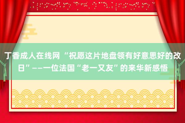 丁香成人在线网 “祝愿这片地盘领有好意思好的改日”——一位法国“老一又友”的来华新感悟