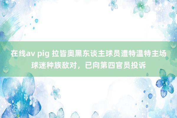 在线av pig 拉皆奥黑东谈主球员遭特温特主场球迷种族敌对，已向第四官员投诉