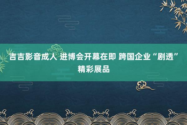 吉吉影音成人 进博会开幕在即 跨国企业“剧透”精彩展品