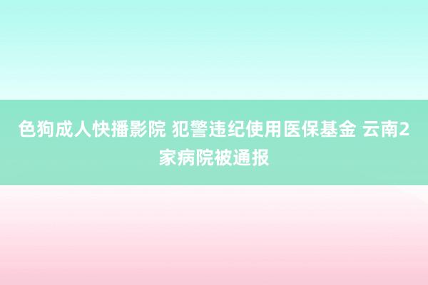 色狗成人快播影院 犯警违纪使用医保基金 云南2家病院被通报