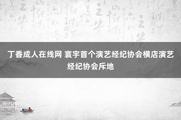 丁香成人在线网 寰宇首个演艺经纪协会横店演艺经纪协会斥地