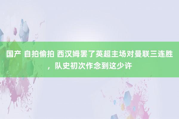 国产 自拍偷拍 西汉姆罢了英超主场对曼联三连胜，队史初次作念到这少许