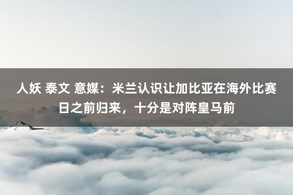 人妖 泰文 意媒：米兰认识让加比亚在海外比赛日之前归来，十分是对阵皇马前