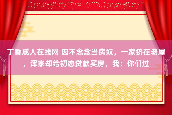 丁香成人在线网 因不念念当房奴，一家挤在老屋，浑家却给初恋贷款买房，我：你们过