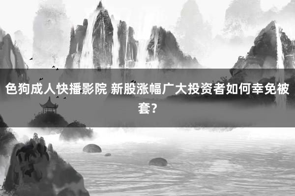 色狗成人快播影院 新股涨幅广大投资者如何幸免被套？