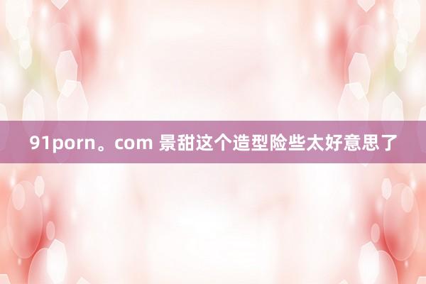 91porn。com 景甜这个造型险些太好意思了