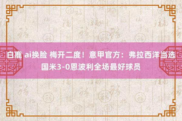 白鹿 ai换脸 梅开二度！意甲官方：弗拉西洋当选国米3-0恩波利全场最好球员