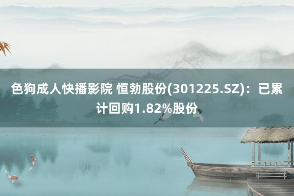 色狗成人快播影院 恒勃股份(301225.SZ)：已累计回购1.82%股份