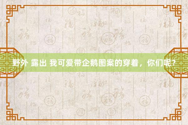 野外 露出 我可爱带企鹅图案的穿着，你们呢？