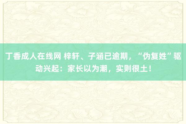 丁香成人在线网 梓轩、子涵已逾期，“伪复姓”驱动兴起：家长以为潮，实则很土！