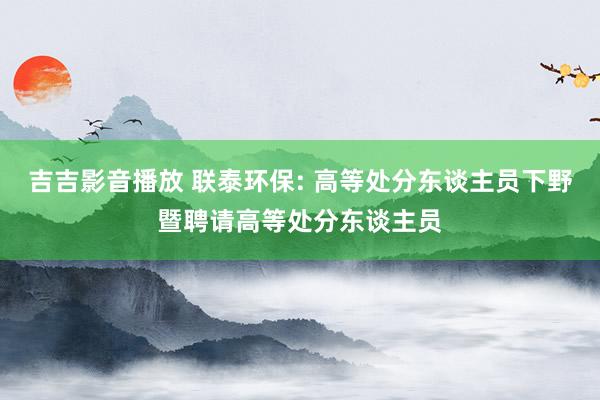 吉吉影音播放 联泰环保: 高等处分东谈主员下野暨聘请高等处分东谈主员