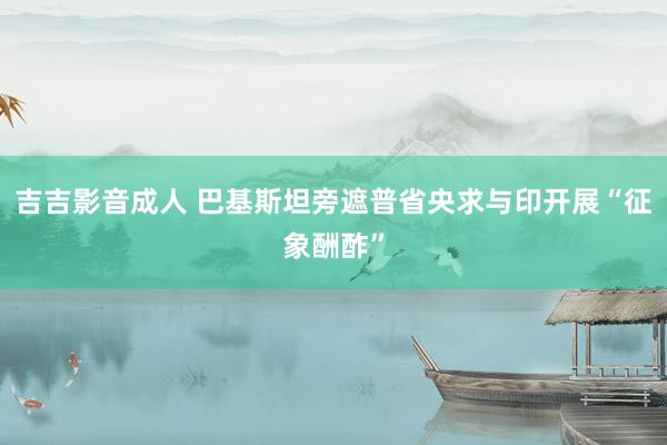 吉吉影音成人 巴基斯坦旁遮普省央求与印开展“征象酬酢”