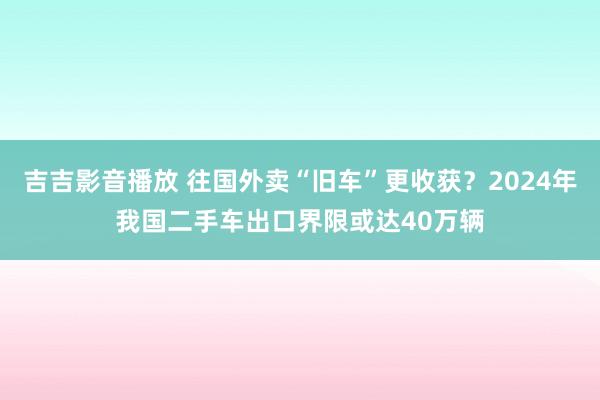 吉吉影音播放 往国外卖“旧车”更收获？2024年我国二手车出口界限或达40万辆