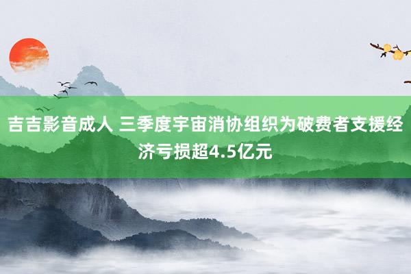 吉吉影音成人 三季度宇宙消协组织为破费者支援经济亏损超4.5亿元