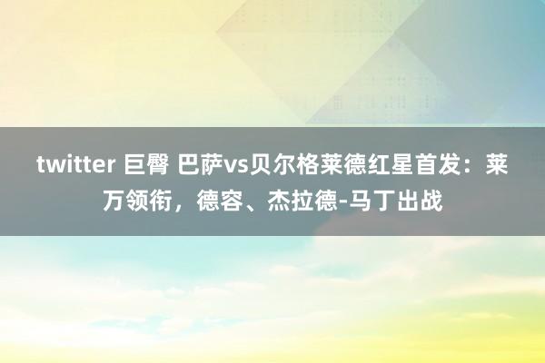 twitter 巨臀 巴萨vs贝尔格莱德红星首发：莱万领衔，德容、杰拉德-马丁出战