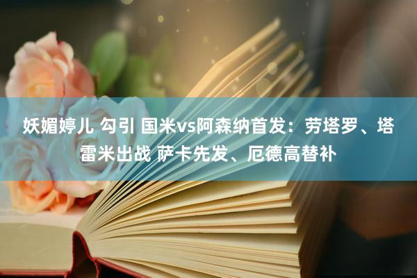 妖媚婷儿 勾引 国米vs阿森纳首发：劳塔罗、塔雷米出战 萨卡先发、厄德高替补