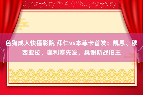 色狗成人快播影院 拜仁vs本菲卡首发：凯恩、穆西亚拉、奥利塞先发，桑谢斯战旧主