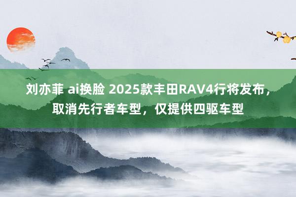 刘亦菲 ai换脸 2025款丰田RAV4行将发布，取消先行者车型，仅提供四驱车型