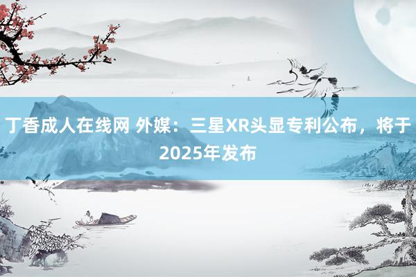 丁香成人在线网 外媒：三星XR头显专利公布，将于2025年发布