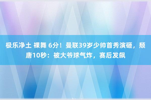 极乐净土 裸舞 6分！曼联39岁少帅首秀演砸，颓唐10秒：被大爷球气炸，赛后发飙