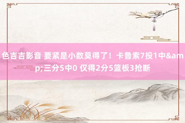 色吉吉影音 要紧是小数莫得了！卡鲁索7投1中&三分5中0 仅得2分5篮板3抢断