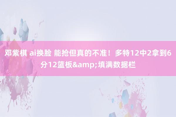 邓紫棋 ai换脸 能抢但真的不准！多特12中2拿到6分12篮板&填满数据栏