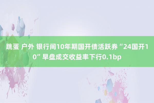 跳蛋 户外 银行间10年期国开债活跃券“24国开10”早盘成交收益率下行0.1bp