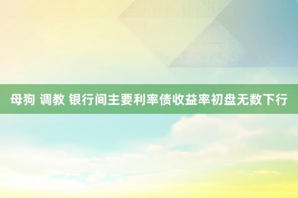 母狗 调教 银行间主要利率债收益率初盘无数下行