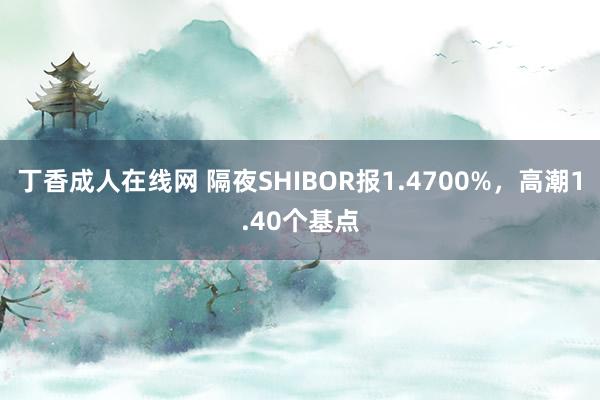 丁香成人在线网 隔夜SHIBOR报1.4700%，高潮1.40个基点