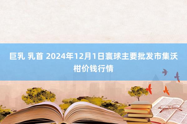 巨乳 乳首 2024年12月1日寰球主要批发市集沃柑价钱行情